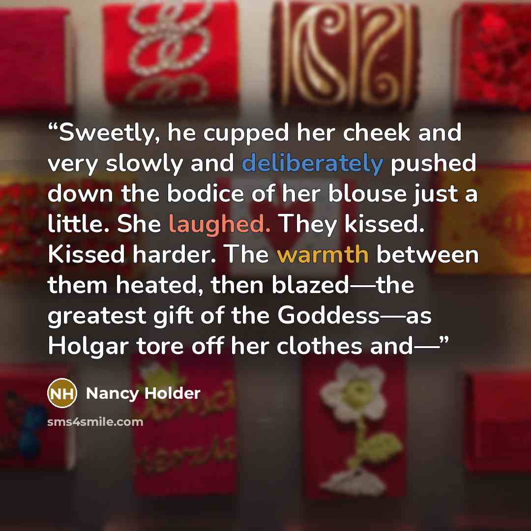“Sweetly, he cupped her cheek and very slowly and deliberately pushed down the bodice of her blouse just a little. She laughed. They kissed. Kissed harder. The warmth between them heated, then blazed—the greatest gift of the Goddess—as Holgar tore off her clothes and—” quote by Nancy Holder