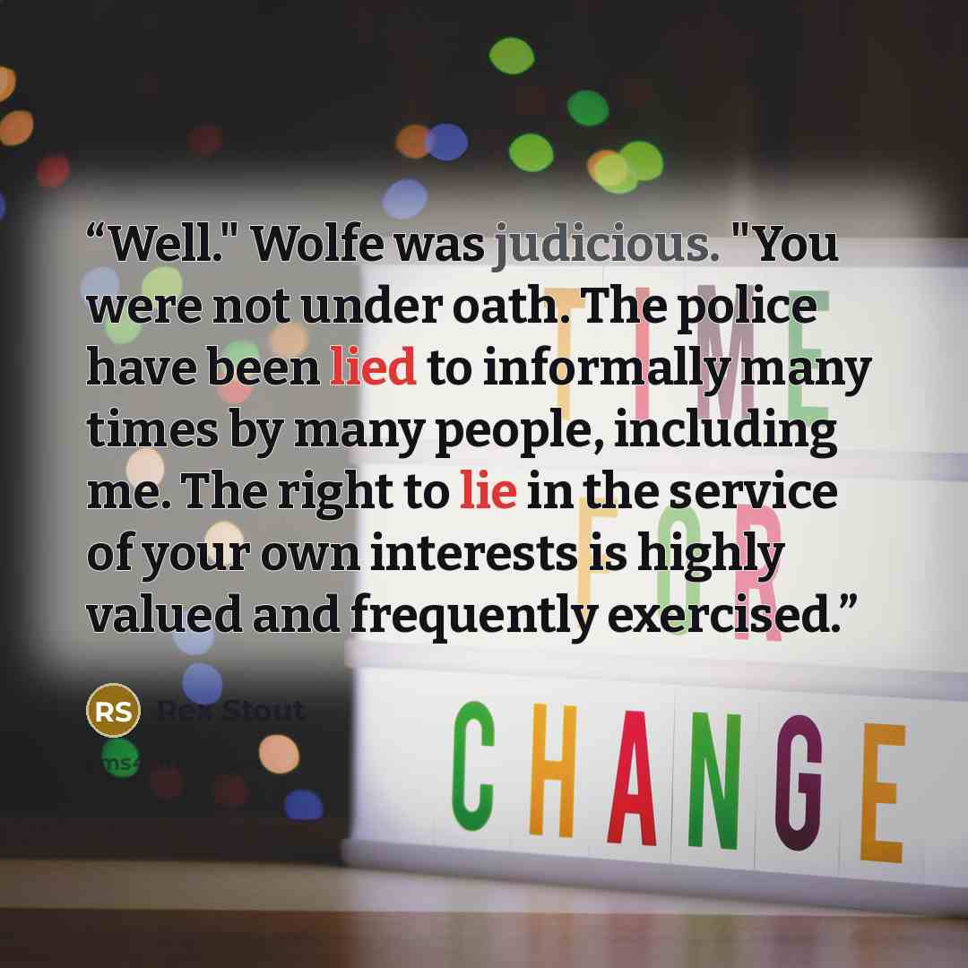 “Well." Wolfe was judicious. "You were not under oath. The police have been lied to informally many times by many people, including me. The right to lie in the service of your own interests is highly valued and frequently exercised.” quote by Rex Stout