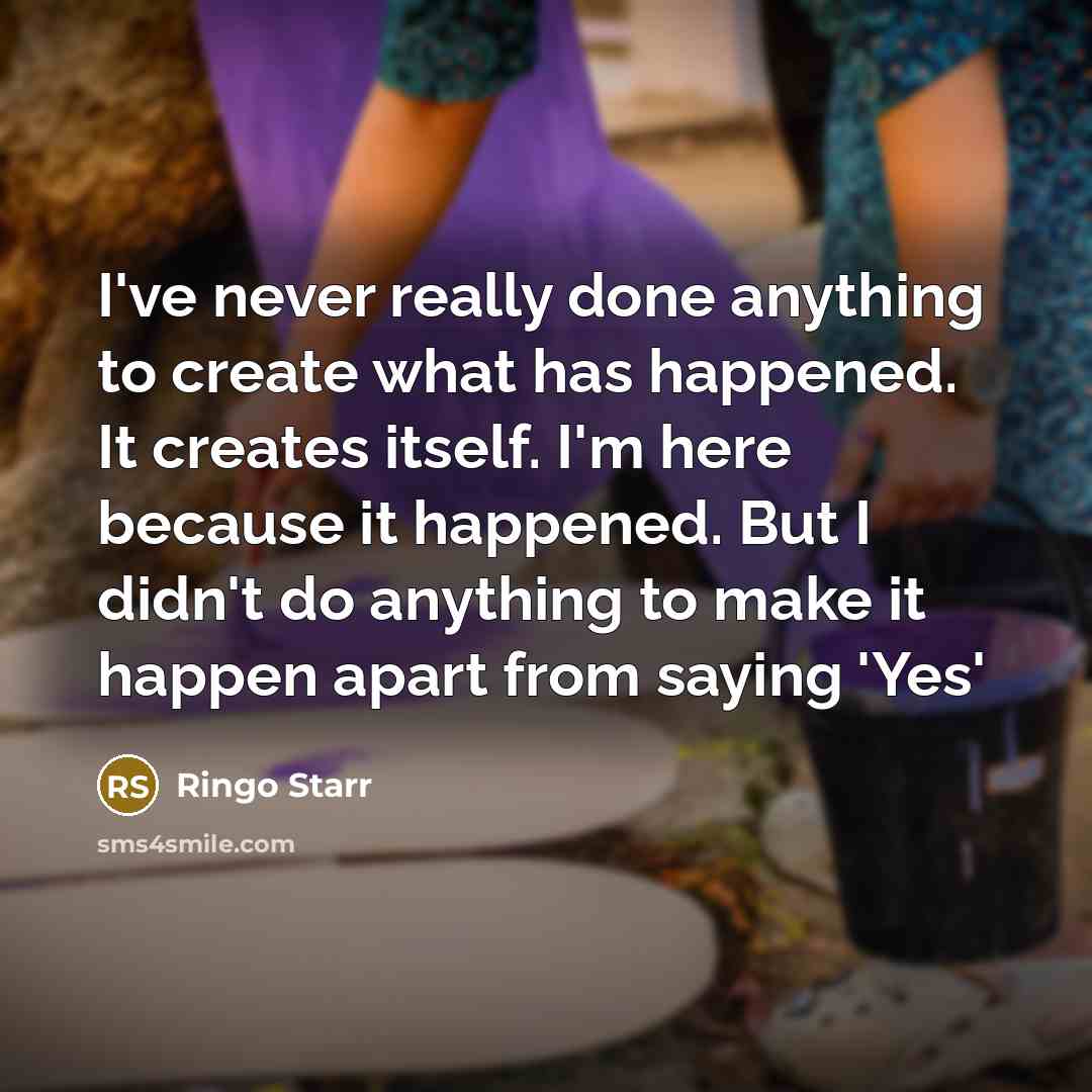 “I've never really done anything to create what has happened. It creates itself. I'm here because it happened. But I didn't do anything to make it happen apart from saying 'Yes'” quote by Ringo Starr