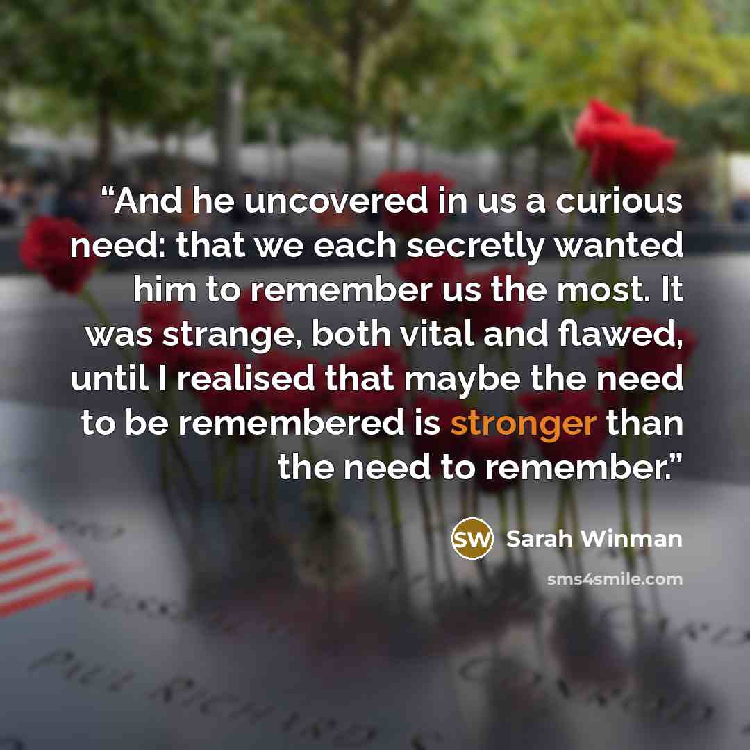 “And he uncovered in us a curious need: that we each secretly wanted him to remember us the most. It was strange, both vital and flawed, until I realised that maybe the need to be remembered is stronger than the need to remember.” quote by Sarah Winman