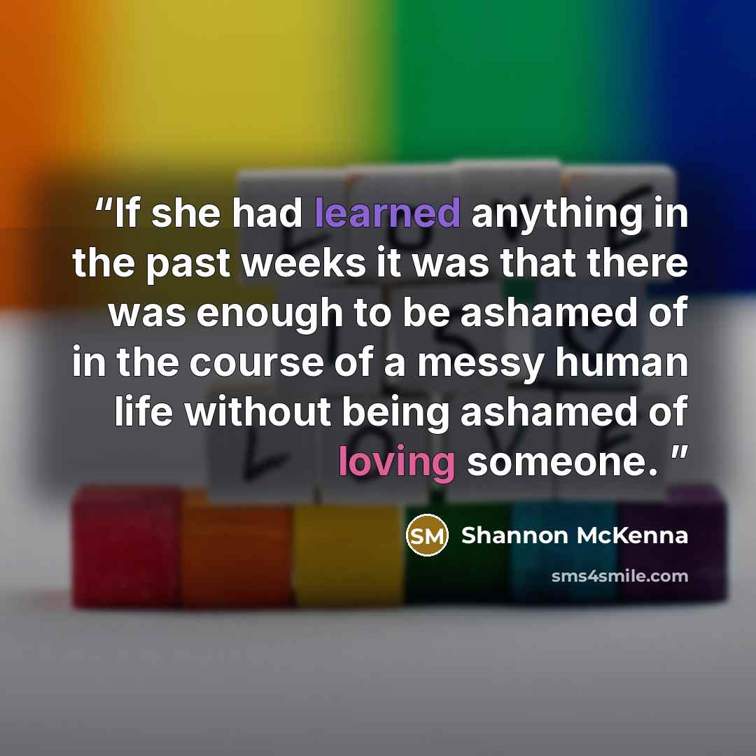 “If she had learned anything in the past weeks it was that there was enough to be ashamed of in the course of a messy human life without being ashamed of loving someone.” quote by Shannon McKenna