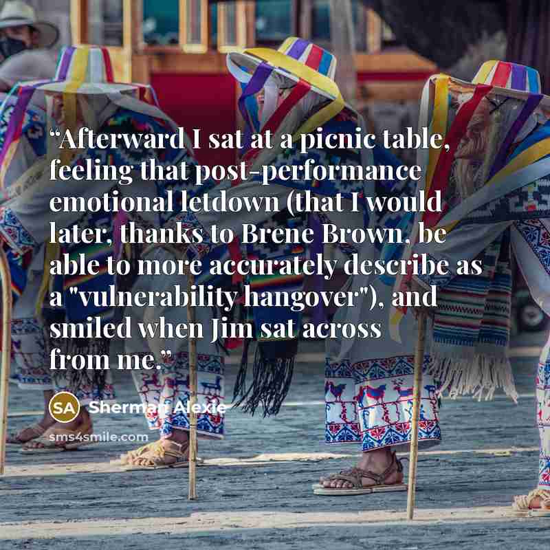 “Afterward I sat at a picnic table, feeling that post-performance emotional letdown (that I would later, thanks to Brene Brown, be able to more accurately describe as a "vulnerability hangover"), and smiled when Jim sat across from me.” quote by Sherman Alexie