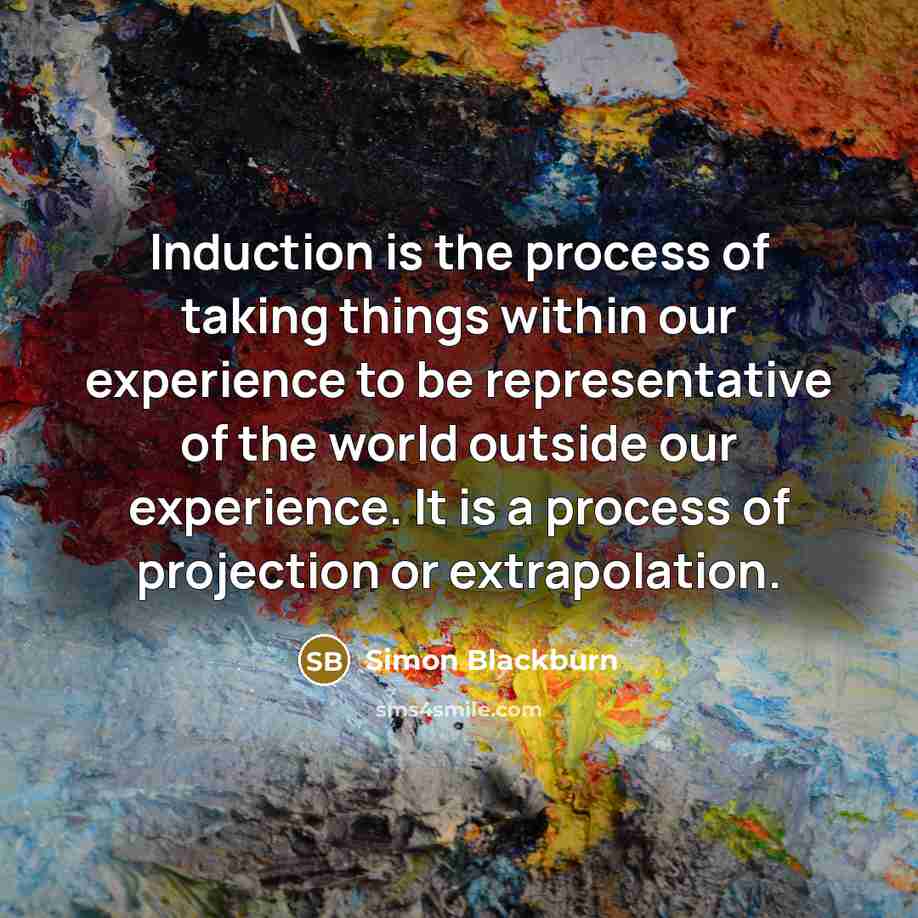 “Induction is the process of taking things within our experience to be representative of the world outside our experience. It is a process of projection or extrapolation.” quote by Simon Blackburn