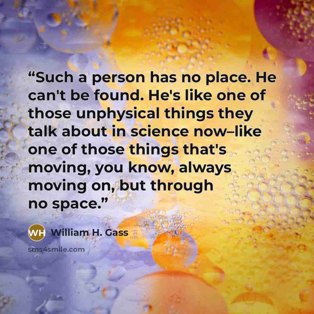 “Such a person has no place. He can't be found. He's like one of those unphysical things they talk about in science now–like one of those things that's moving, you know, always moving on, but through no space.” quote by William H. Gass