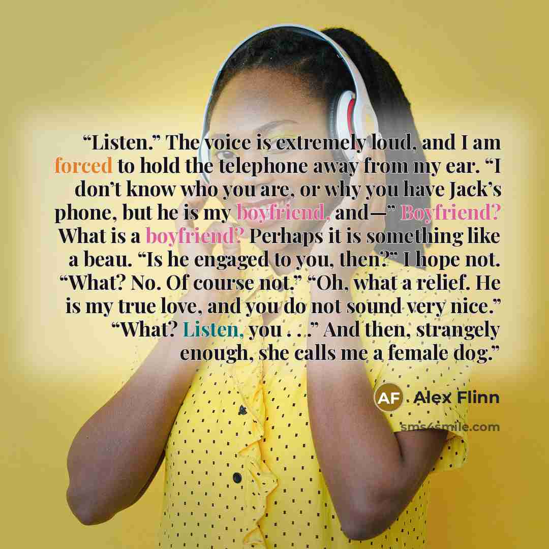“Listen.” The voice is extremely loud, and I am forced to hold the telephone away from my ear. “I don’t know who you are, or why you have Jack’s phone, but he is my boyfriend, and—” Boyfriend? What is a boyfriend? Perhaps it is something like a beau. “Is he engaged to you, then?” I hope not. “What?…” quote by Alex Flinn