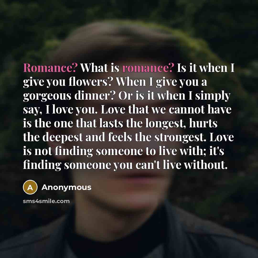 “Romance? What is romance? Is it when I give you flowers? When I give you a gorgeous dinner? Or is it when I simply say, I love you. Love that we cannot have is the one that lasts the longest, hurts the deepest and feels the strongest. Love is not finding someone to live with; it's finding someone…” quote by Anonymous