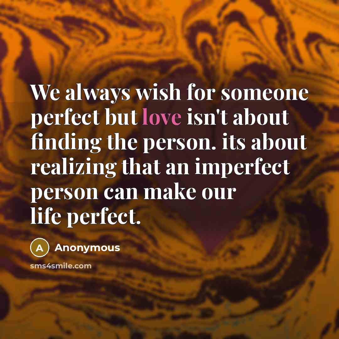 “We always wish for someone perfect but love isn't about finding the person. its about realizing that an imperfect person can make our life perfect.” quote by Anonymous