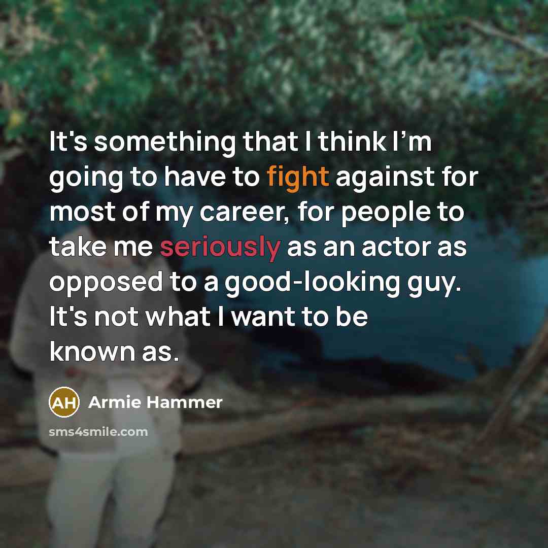 “It's something that I think I'm going to have to fight against for most of my career, for people to take me seriously as an actor as opposed to a good-looking guy. It's not what I want to be known as.” quote by Armie Hammer