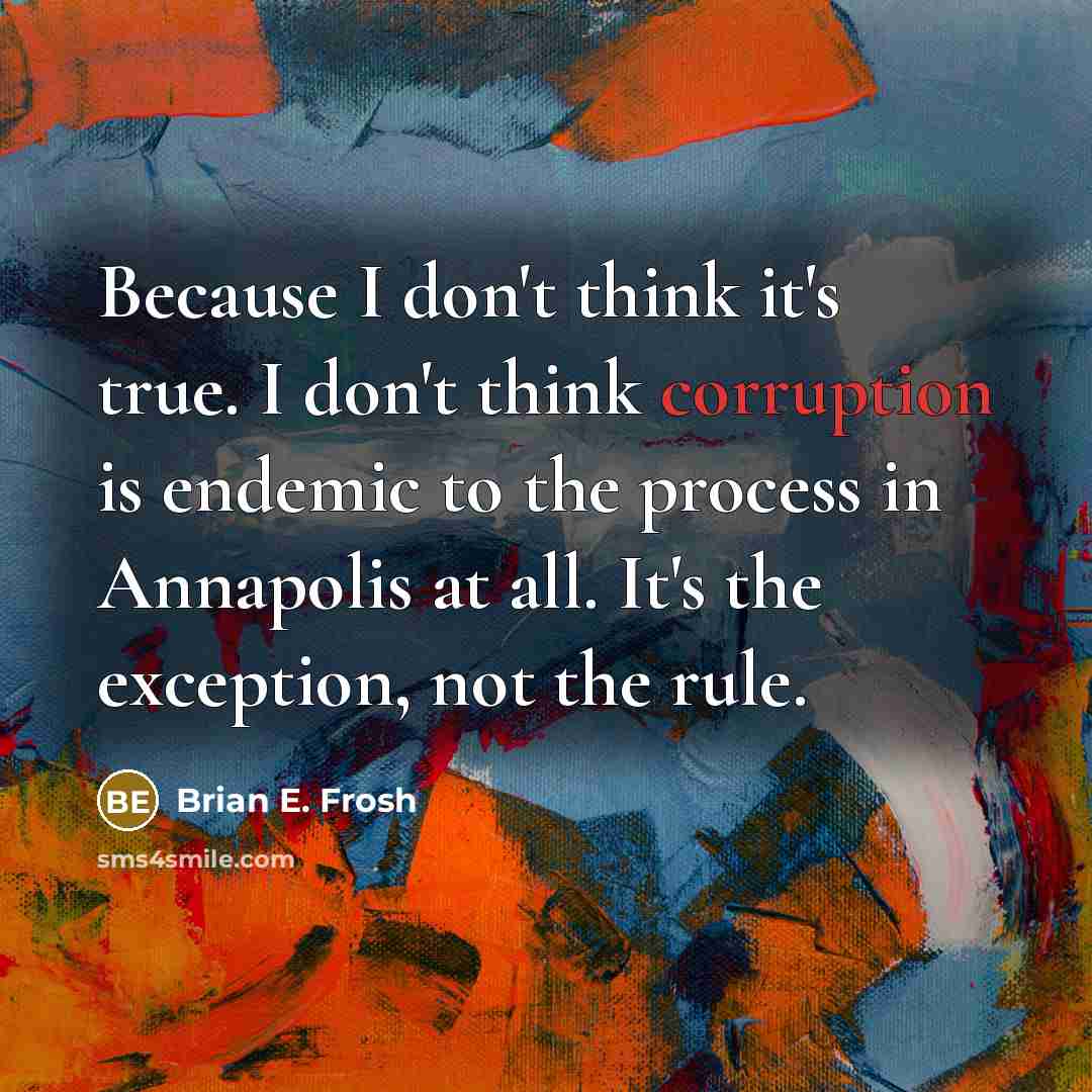 “Because I don't think it's true. I don't think corruption is endemic to the process in Annapolis at all. It's the exception, not the rule.” quote by Brian E. Frosh