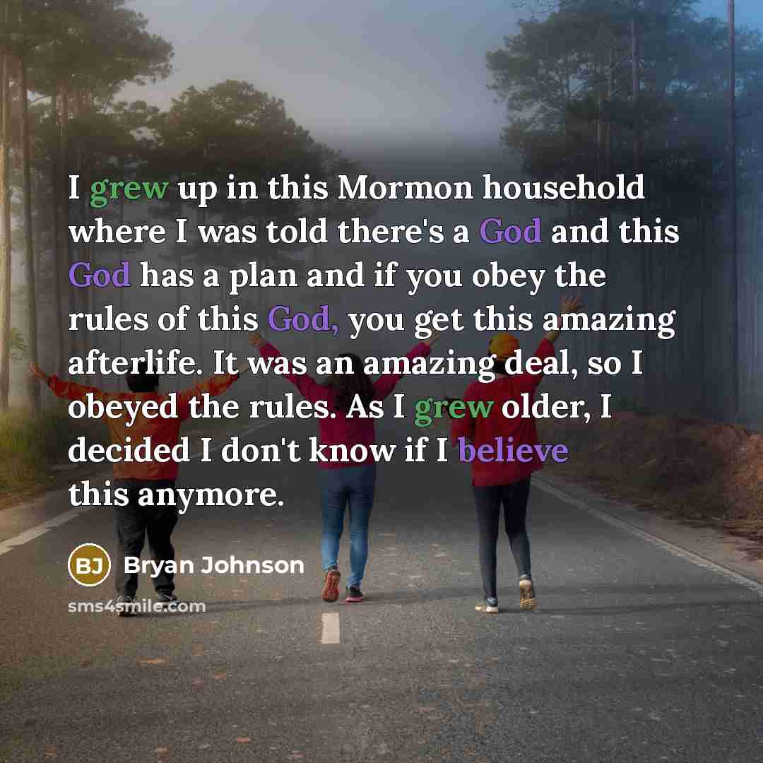 “I grew up in this Mormon household where I was told there's a God and this God has a plan and if you obey the rules of this God, you get this amazing afterlife. It was an amazing deal, so I obeyed the rules. As I grew older, I decided I don't know if I believe this anymore.” quote by Bryan Johnson