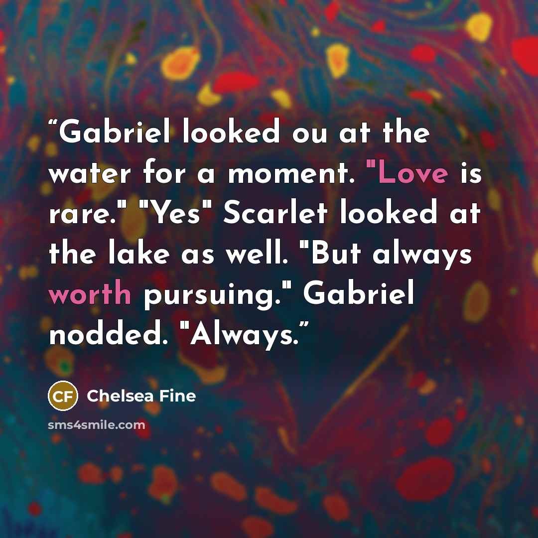 “Gabriel looked ou at the water for a moment. "Love is rare." "Yes" Scarlet looked at the lake as well. "But always worth pursuing." Gabriel nodded. "Always.” quote by Chelsea Fine