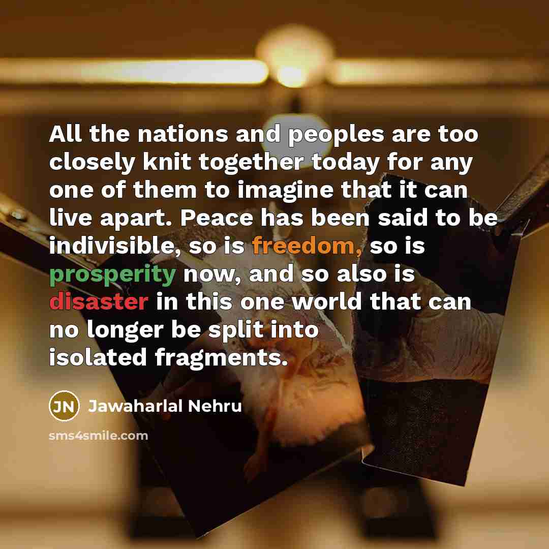 “All the nations and peoples are too closely knit together today for any one of them to imagine that it can live apart. Peace has been said to be indivisible, so is freedom, so is prosperity now, and so also is disaster in this one world that can no longer be split into isolated fragments.” quote by Jawaharlal Nehru