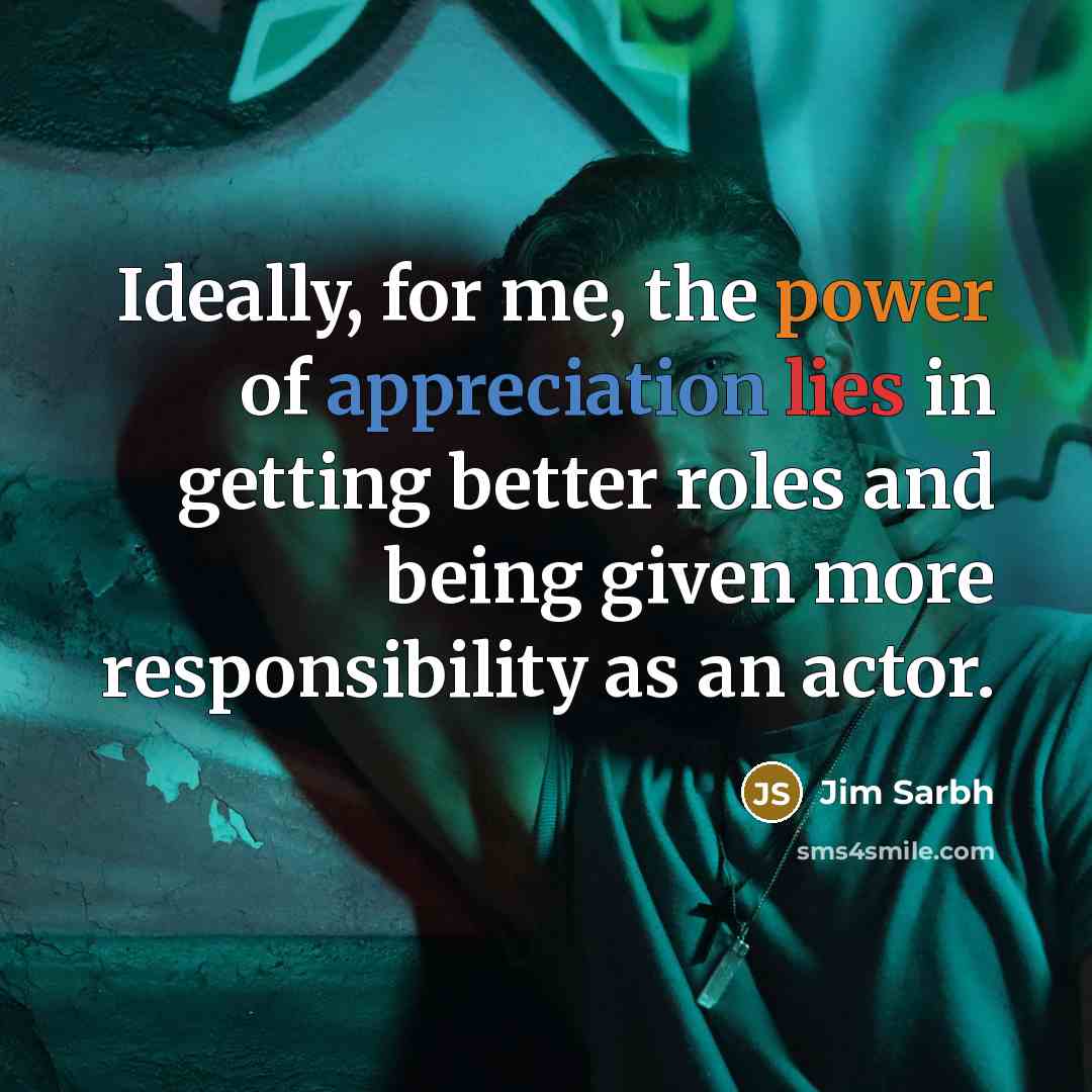 “Ideally, for me, the power of appreciation lies in getting better roles and being given more responsibility as an actor.” quote by Jim Sarbh