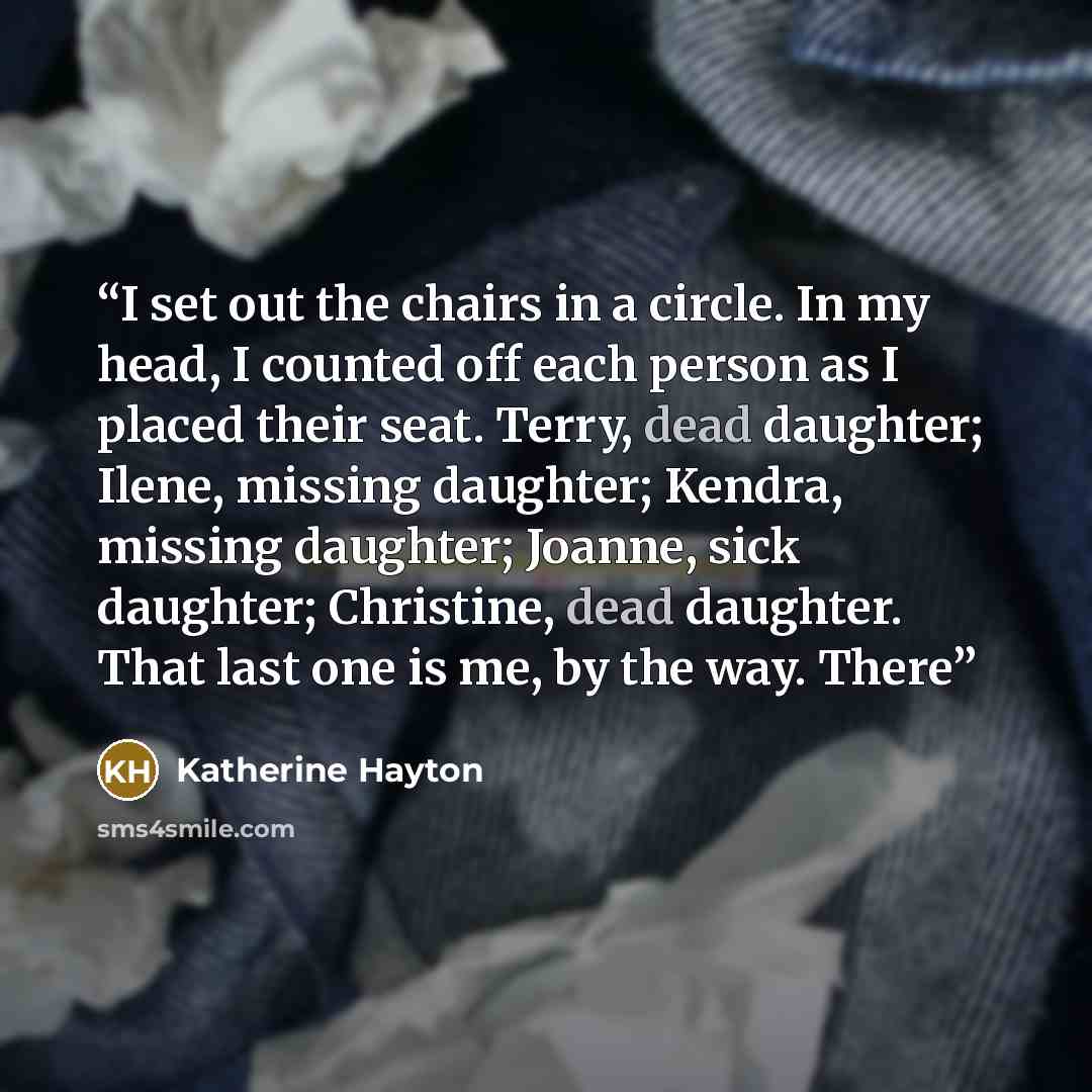 “I set out the chairs in a circle. In my head, I counted off each person as I placed their seat. Terry, dead daughter; Ilene, missing daughter; Kendra, missing daughter; Joanne, sick daughter; Christine, dead daughter. That last one is me, by the way. There” quote by Katherine Hayton