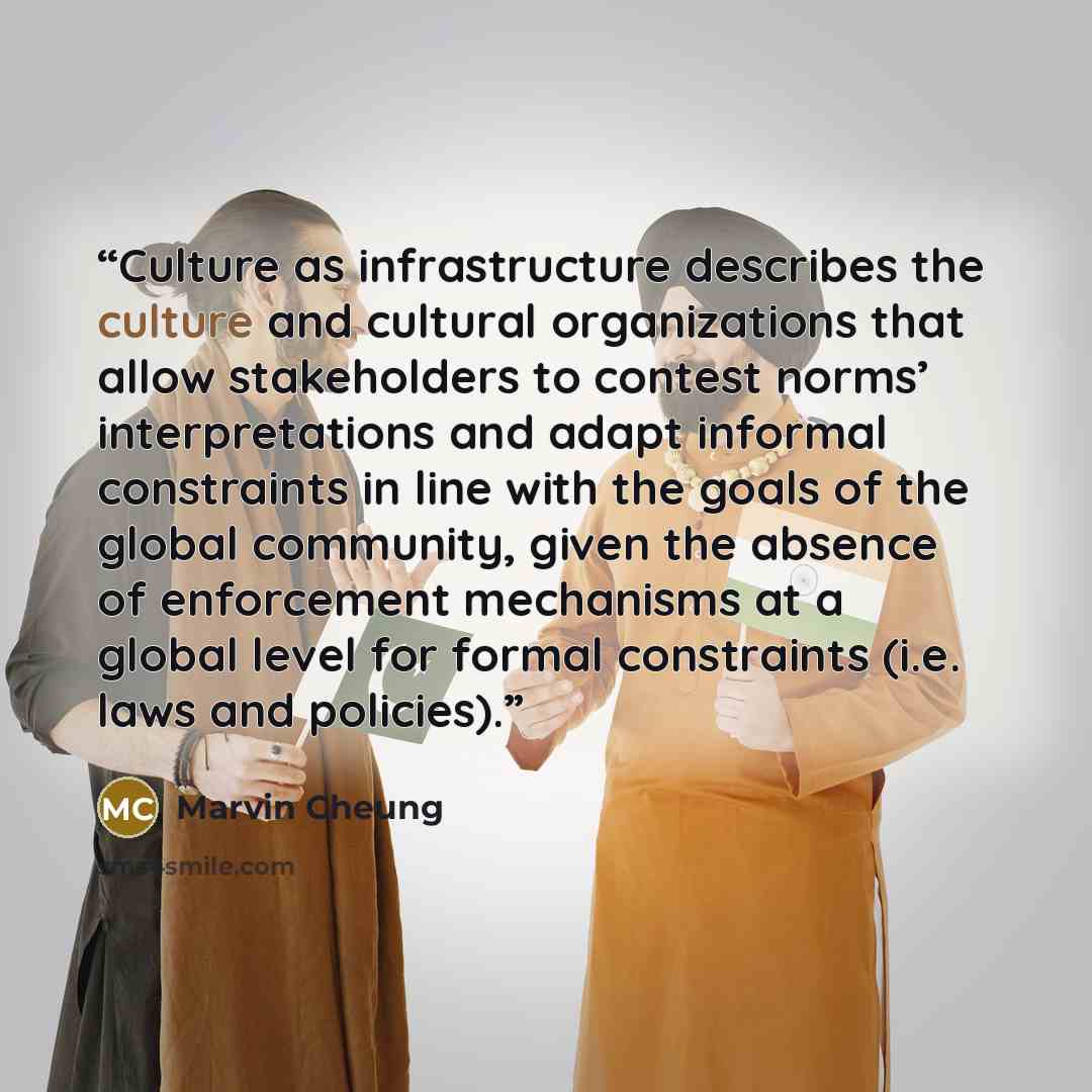 “Culture as infrastructure describes the culture and cultural organizations that allow stakeholders to contest norms’ interpretations and adapt informal constraints in line with the goals of the global community, given the absence of enforcement mechanisms at a global level for formal constraints…” quote by Marvin Cheung