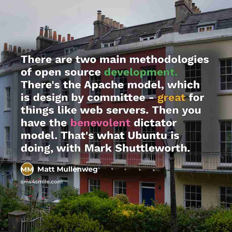 “There are two main methodologies of open source development. There's the Apache model, which is design by committee - great for things like web servers. Then you have the benevolent dictator model. That's what Ubuntu is doing, with Mark Shuttleworth.” quote by Matt Mullenweg
