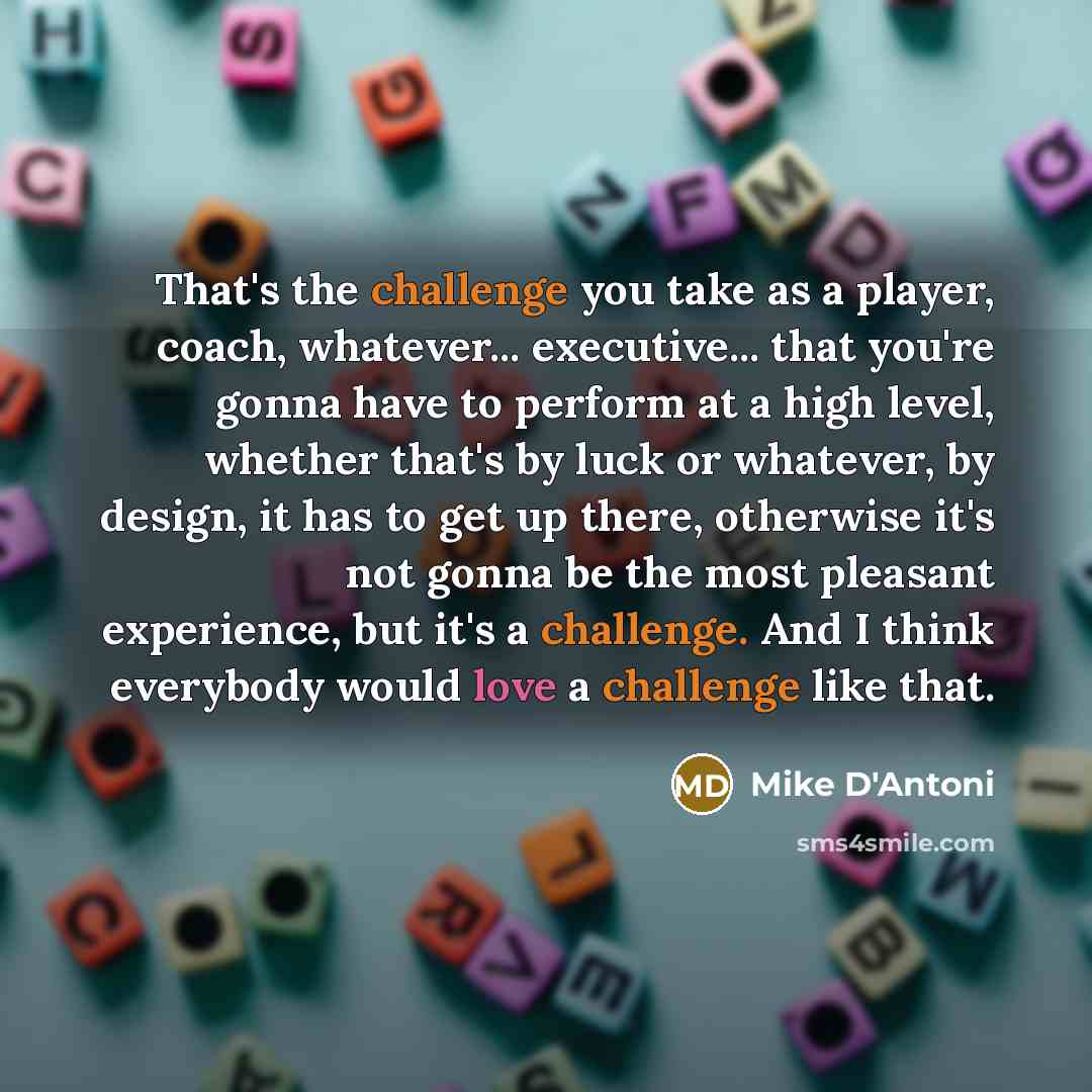 “That's the challenge you take as a player, coach, whatever... executive... that you're gonna have to perform at a high level, whether that's by luck or whatever, by design, it has to get up there, otherwise it's not gonna be the most pleasant experience, but it's a challenge. And I think everybody…” quote by Mike D'Antoni