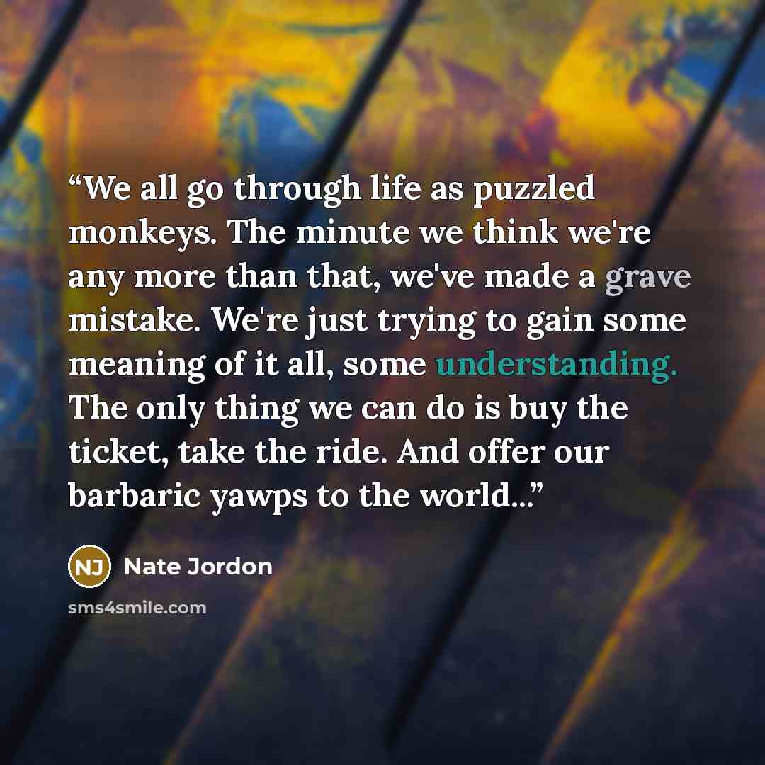“We all go through life as puzzled monkeys. The minute we think we're any more than that, we've made a grave mistake. We're just trying to gain some meaning of it all, some understanding. The only thing we can do is buy the ticket, take the ride. And offer our barbaric yawps to the world...” quote by Nate Jordon