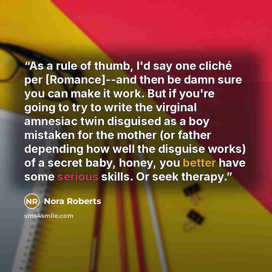 “As a rule of thumb, I'd say one cliché per [Romance]--and then be damn sure you can make it work. But if you're going to try to write the virginal amnesiac twin disguised as a boy mistaken for the mother (or father depending how well the disguise works) of a secret baby, honey, you better have…” quote by Nora Roberts