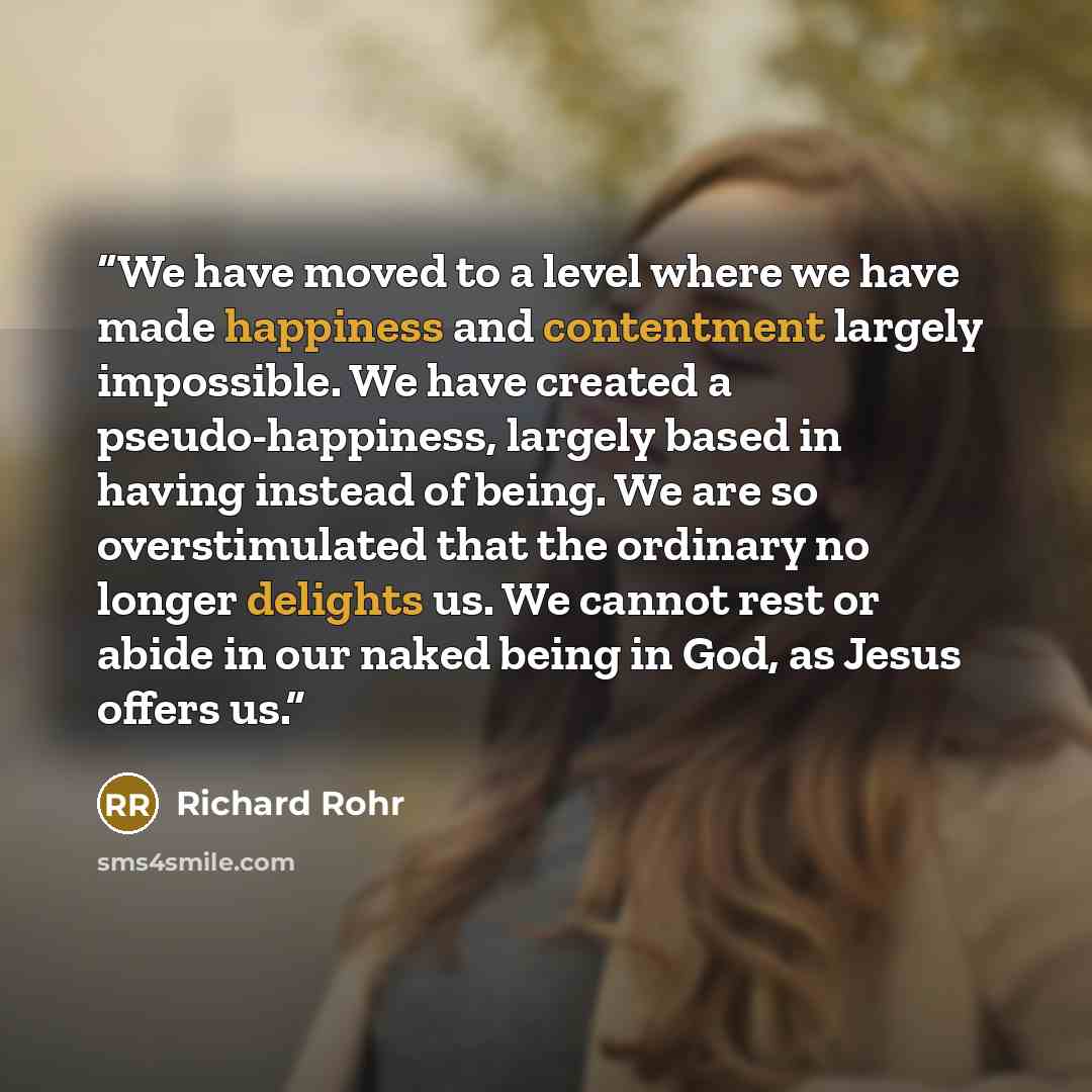 “We have moved to a level where we have made happiness and contentment largely impossible. We have created a pseudo-happiness, largely based in having instead of being. We are so overstimulated that the ordinary no longer delights us. We cannot rest or abide in our naked being in God, as Jesus…” quote by Richard Rohr