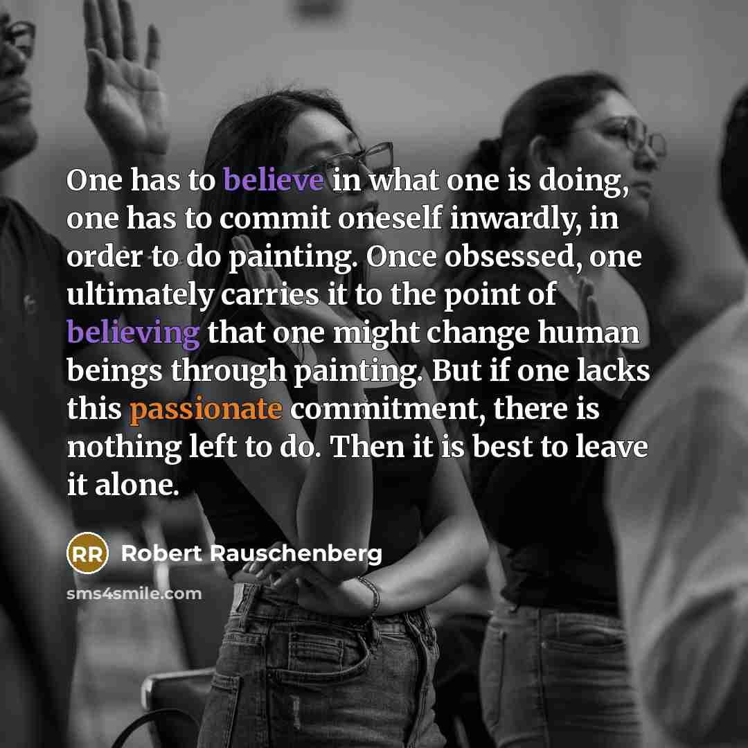 “One has to believe in what one is doing, one has to commit oneself inwardly, in order to do painting. Once obsessed, one ultimately carries it to the point of believing that one might change human beings through painting. But if one lacks this passionate commitment, there is nothing left to do…” quote by Robert Rauschenberg