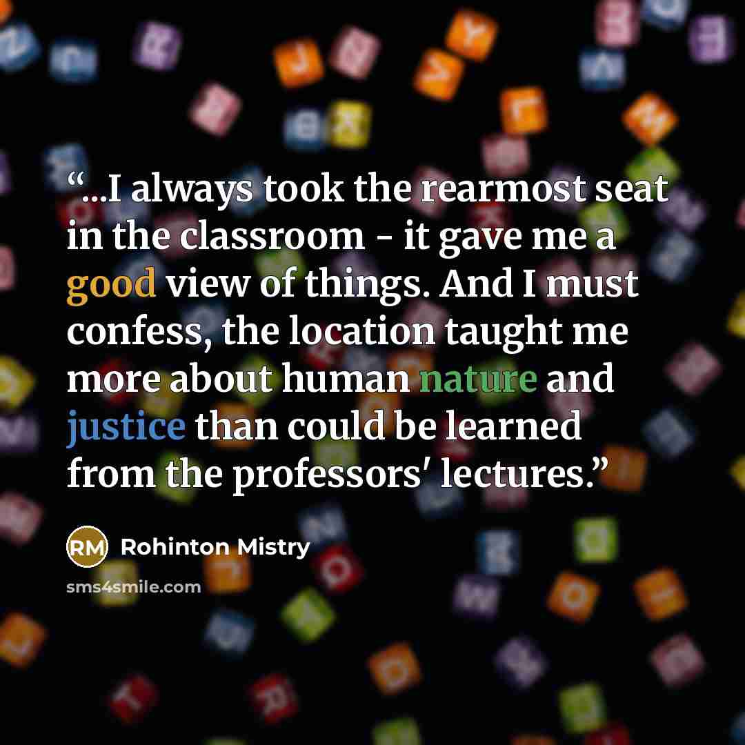 “...I always took the rearmost seat in the classroom - it gave me a good view of things. And I must confess, the location taught me more about human nature and justice than could be learned from the professors' lectures.” quote by Rohinton Mistry