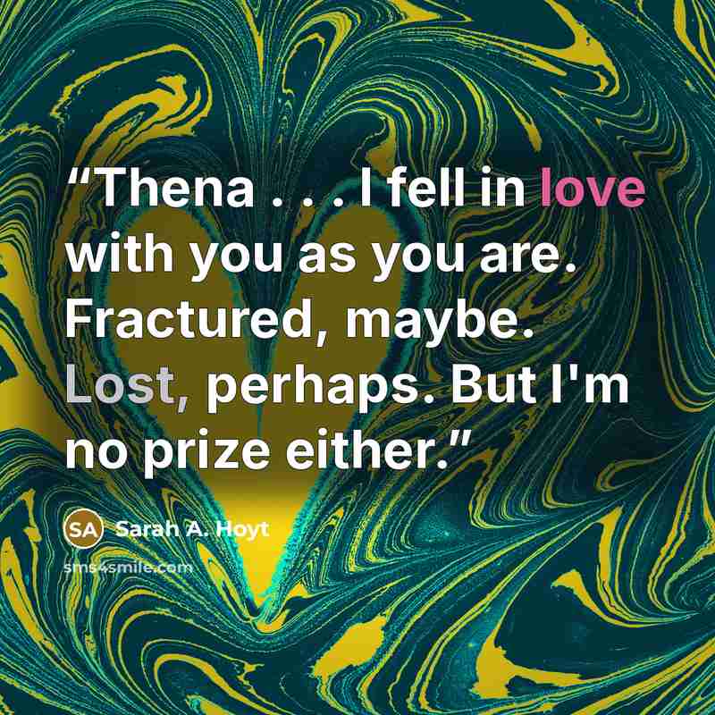 “Thena . . . I fell in love with you as you are. Fractured, maybe. Lost, perhaps. But I'm no prize either.” quote by Sarah A. Hoyt