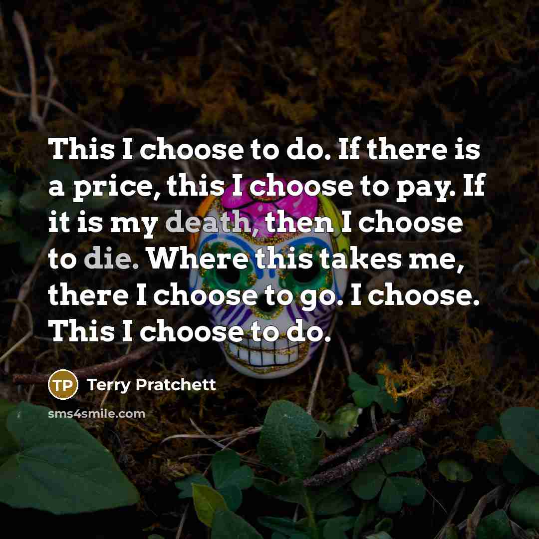 “This I choose to do. If there is a price, this I choose to pay. If it is my death, then I choose to die. Where this takes me, there I choose to go. I choose. This I choose to do.” quote by Terry Pratchett