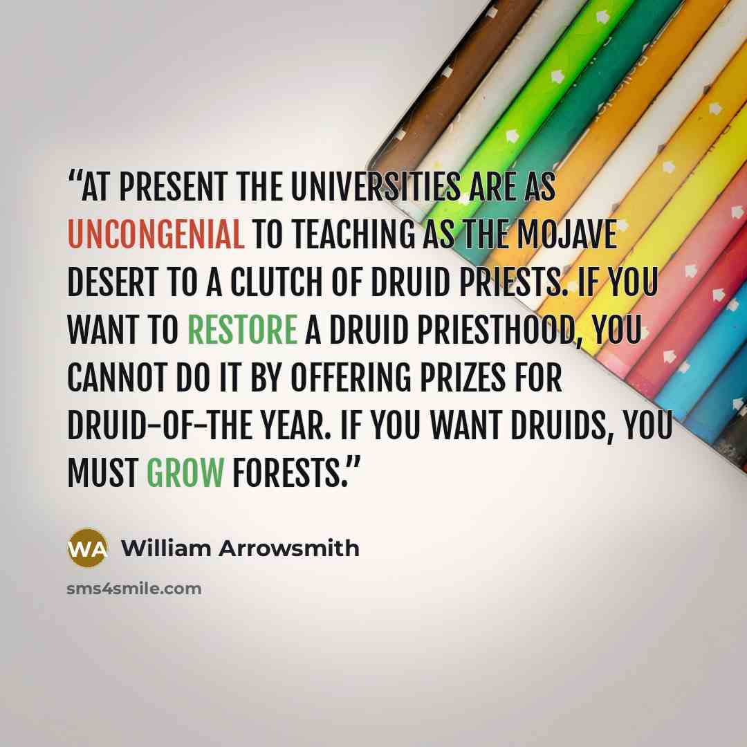 “At present the universities are as uncongenial to teaching as the Mojave Desert to a clutch of Druid priests. If you want to restore a Druid priesthood, you cannot do it by offering prizes for Druid-of-the Year. If you want Druids, you must grow forests.” quote by William Arrowsmith