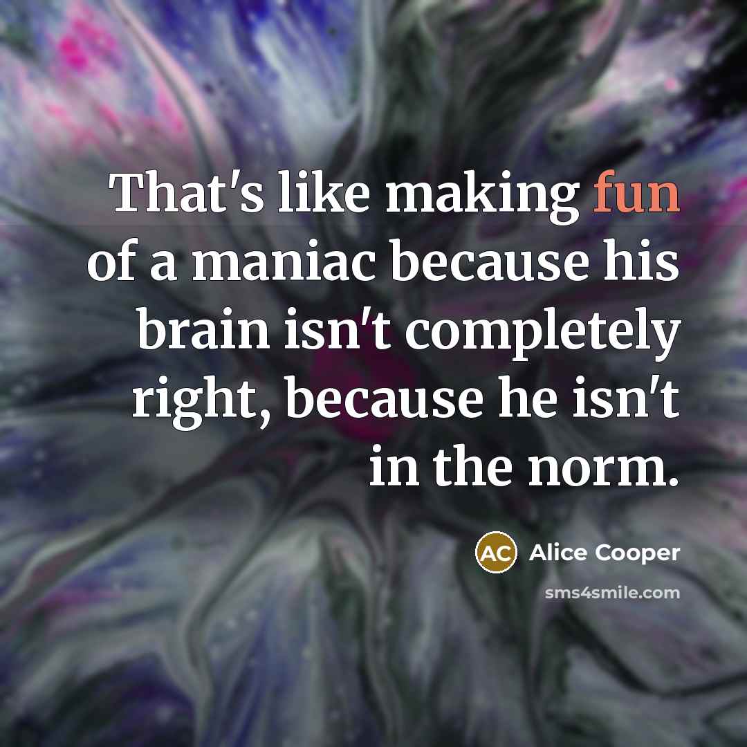 “That's like making fun of a maniac because his brain…” quote by Alice Cooper