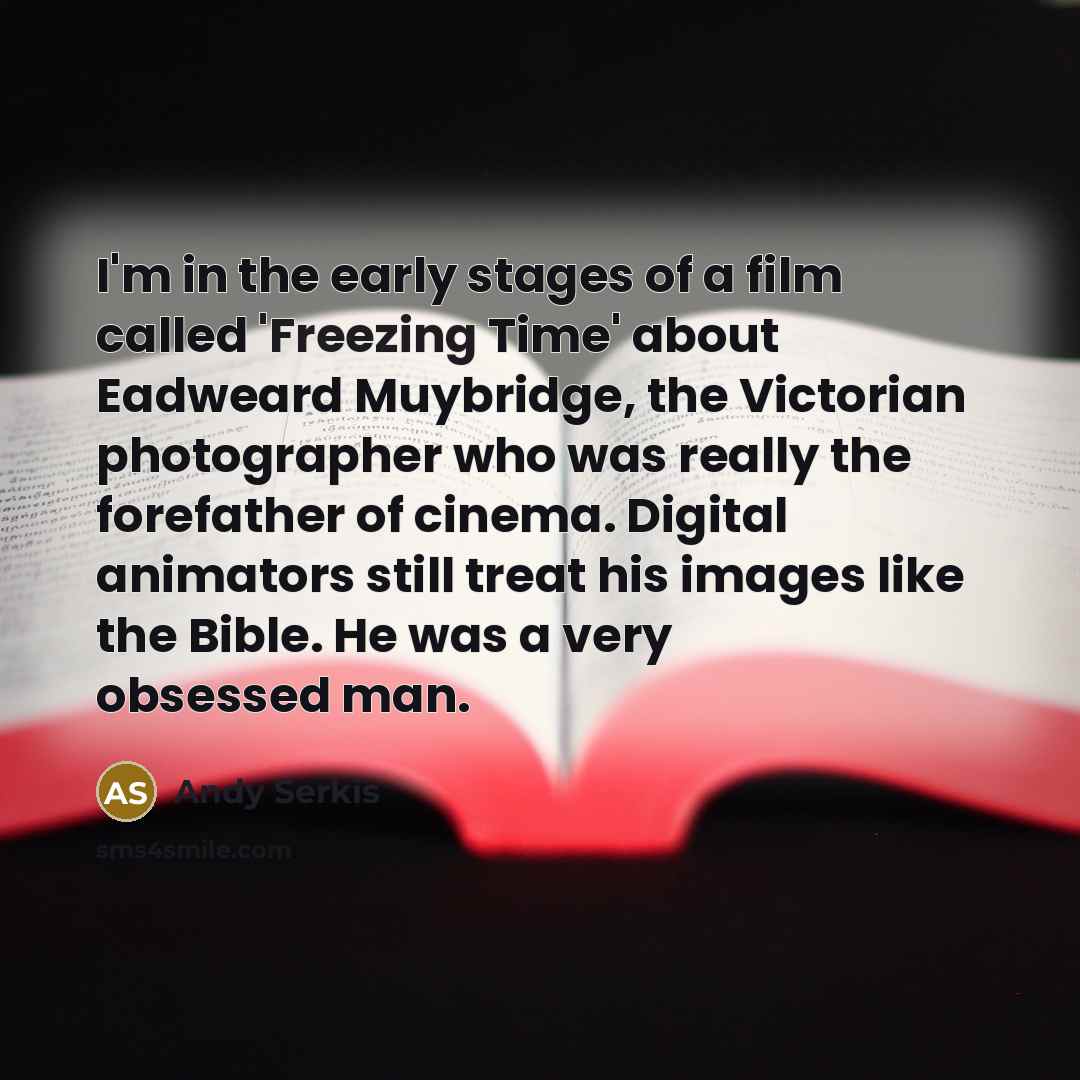 “I'm in the early stages of a film called 'Freezing Time' about Eadweard Muybridge, the Victorian photographer who was really the forefather of cinema. Digital animators still treat his images like the Bible. He was a very obsessed man.” quote by Andy Serkis