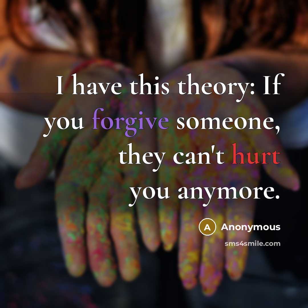 “I have this theory: If you forgive someone, they can't hurt you anymore.” quote by Anonymous