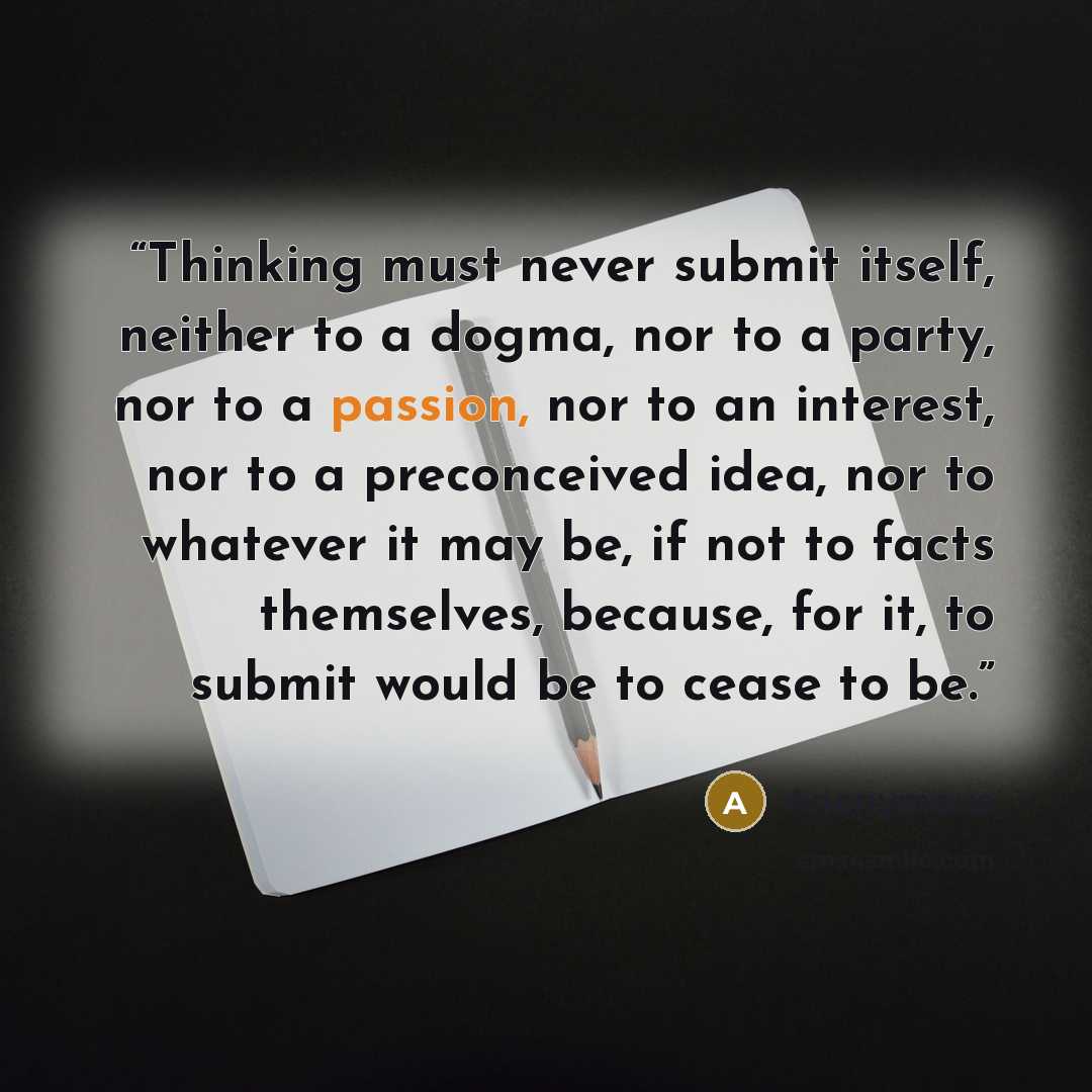 “Thinking must never submit itself, neither to a dogma, nor to a party, nor to a passion, nor to an interest, nor to a preconceived idea, nor to whatever it may be, if not to facts themselves, because, for it, to submit would be to cease to be.” quote by Anonymous