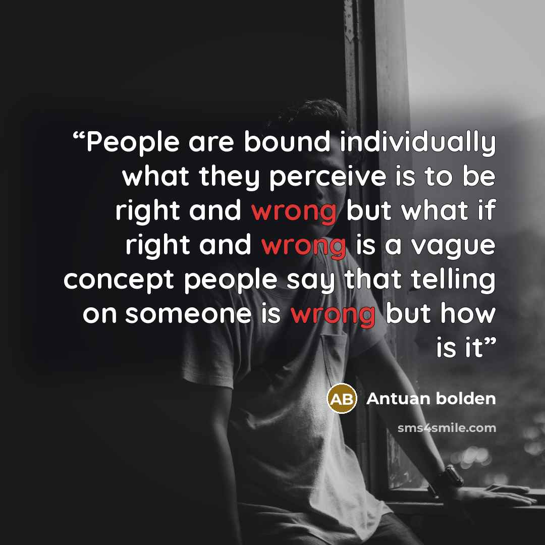 “People are bound individually what they perceive is to be right and wrong but what if right and wrong is a vague concept people say that telling on someone is wrong but how is it” quote by Antuan bolden