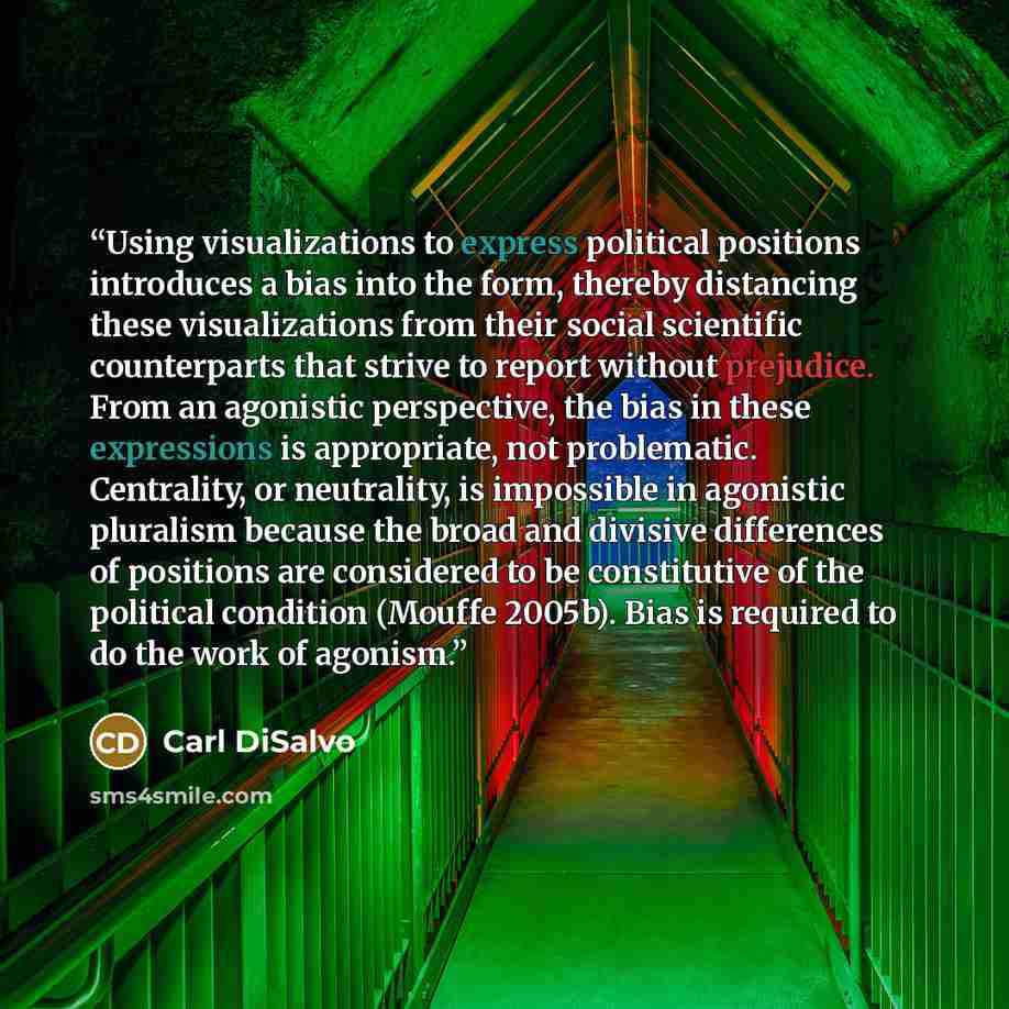 “Using visualizations to express political positions introduces a bias into the form, thereby distancing these visualizations from their social scientific counterparts that strive to report without prejudice. From an agonistic perspective, the bias in these expressions is appropriate, not…” quote by Carl DiSalvo
