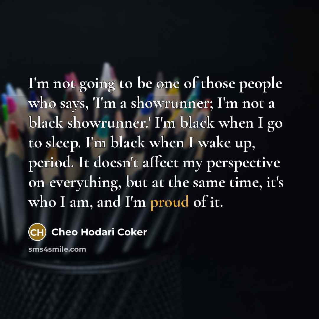 “I'm not going to be one of those people who says, 'I'm a showrunner; I'm not a black showrunner.' I'm black when I go to sleep. I'm black when I wake up, period. It doesn't affect my perspective on everything, but at the same time, it's who I am, and I'm proud of it.” quote by Cheo Hodari Coker