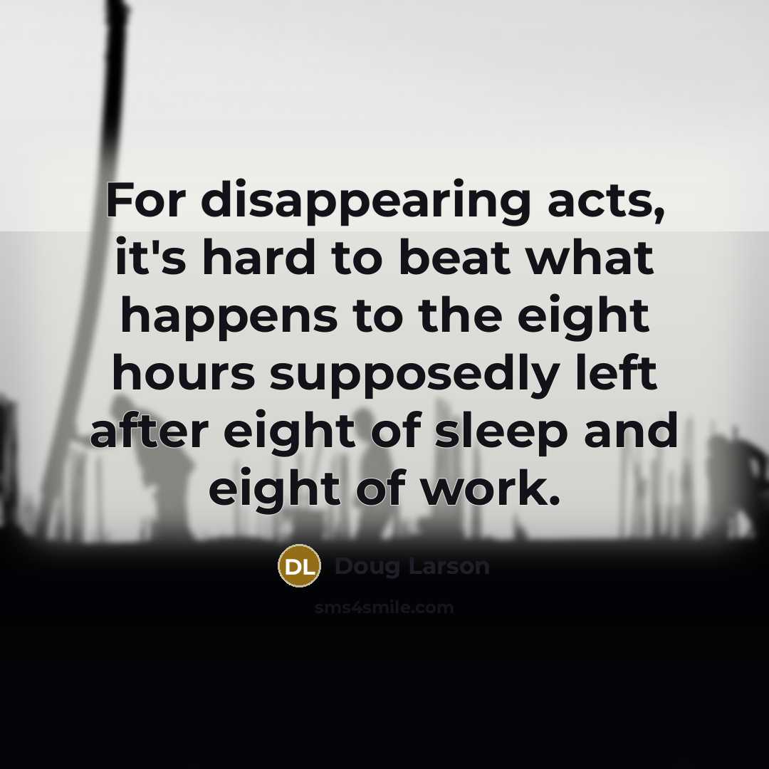 “For disappearing acts, it's hard to beat what happens to the eight hours supposedly left after eight of sleep and eight of work.” quote by Doug Larson