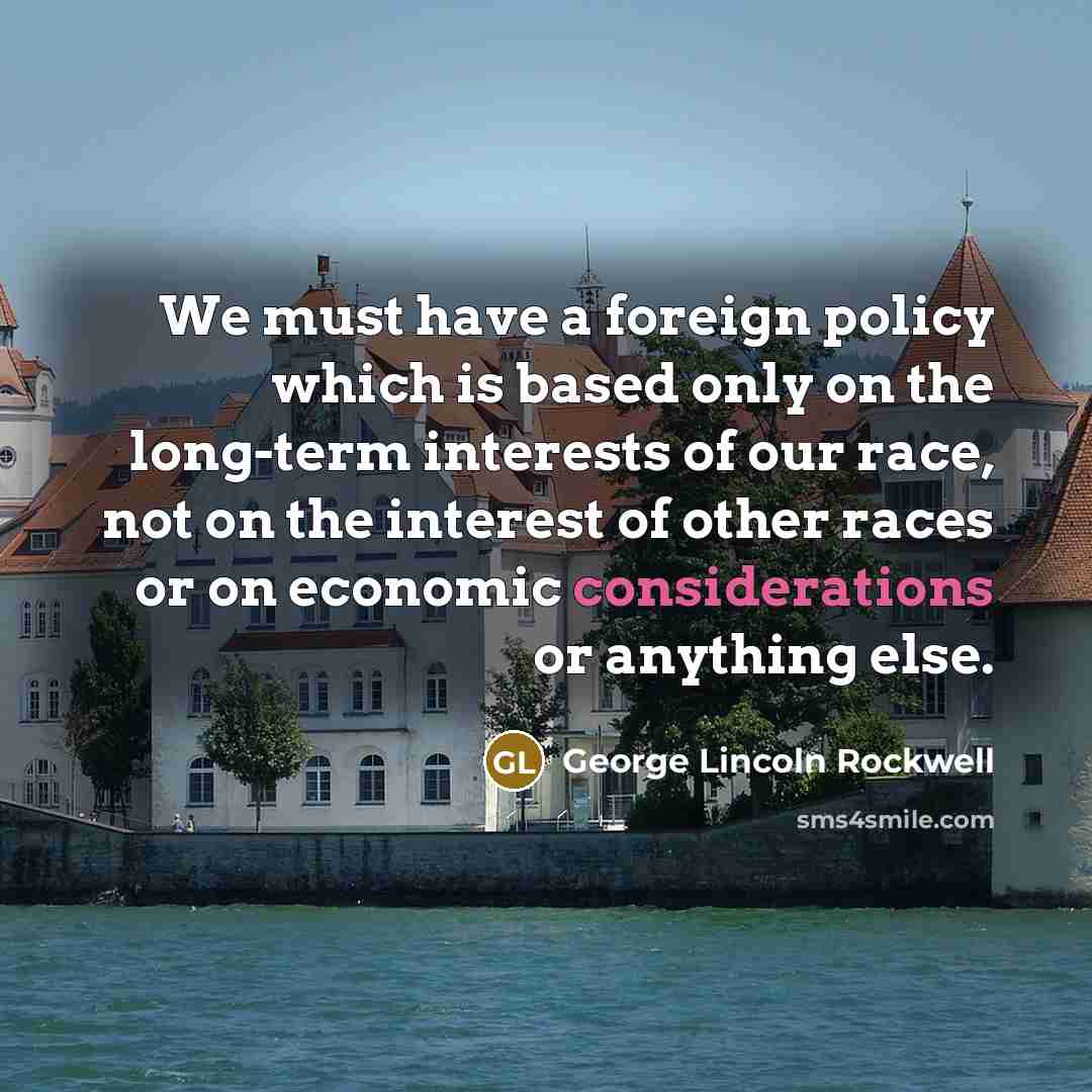 “We must have a foreign policy which is based only on the long-term interests of our race, not on the interest of other races or on economic considerations or anything else.” quote by George Lincoln Rockwell