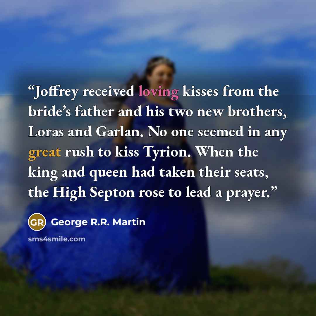 “Joffrey received loving kisses from the bride’s father and his two new brothers, Loras and Garlan. No one seemed in any great rush to kiss Tyrion. When the king and queen had taken their seats, the High Septon rose to lead a prayer.” quote by George R.R. Martin