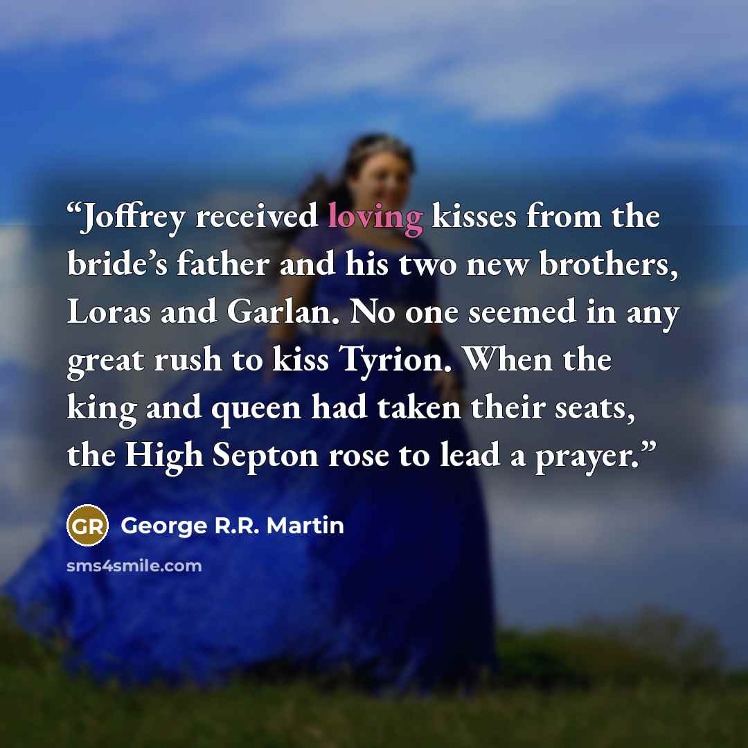 “Joffrey received loving kisses from the bride’s father and his two new brothers, Loras and Garlan. No one seemed in any great rush to kiss Tyrion. When the king and queen had taken their seats, the High Septon rose to lead a prayer.” quote by George R.R. Martin