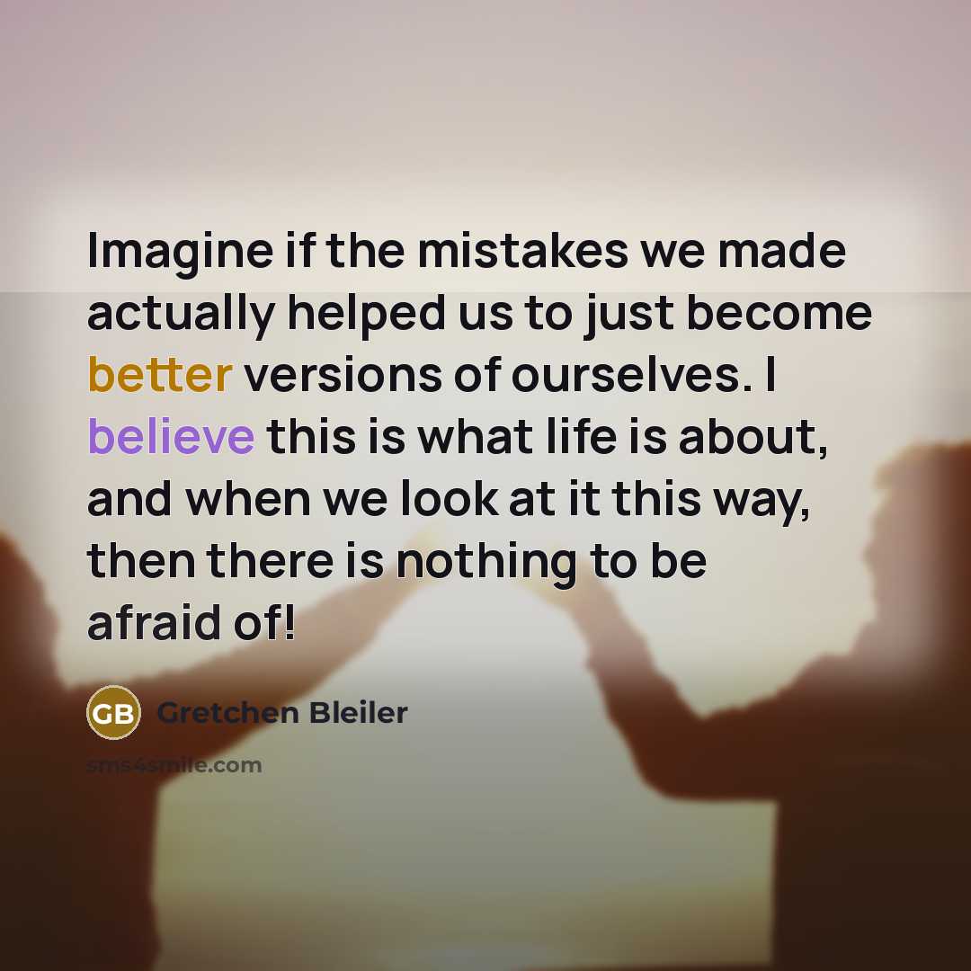 “Imagine if the mistakes we made actually helped us to just become better versions of ourselves. I believe this is what life is about, and when we look at it this way, then there is nothing to be afraid of!” quote by Gretchen Bleiler