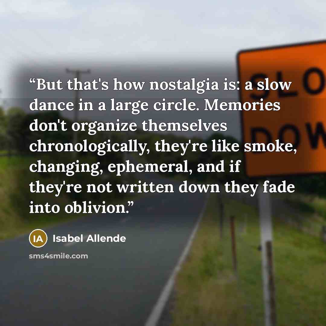 “But that's how nostalgia is: a slow dance in a large circle. Memories don't organize themselves chronologically, they're like smoke, changing, ephemeral, and if they're not written down they fade into oblivion.” quote by Isabel Allende