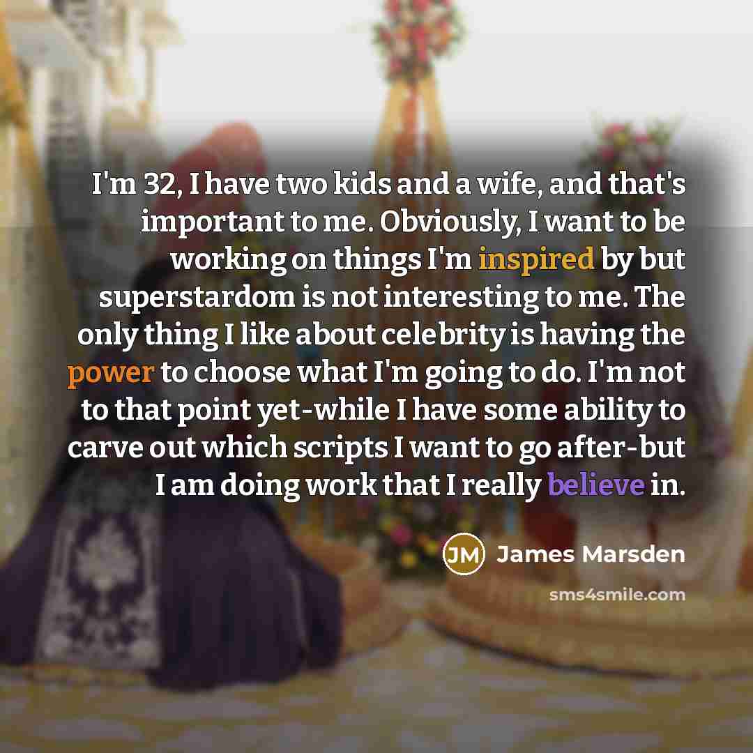 “I'm 32, I have two kids and a wife, and that's important to me. Obviously, I want to be working on things I'm inspired by but superstardom is not interesting to me. The only thing I like about celebrity is having the power to choose what I'm going to do. I'm not to that point yet-while I have some…” quote by James Marsden
