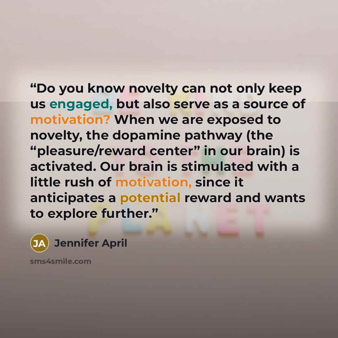 “Do you know novelty can not only keep us engaged, but also serve as a source of motivation? When we are exposed to novelty, the dopamine pathway (the “pleasure/reward center” in our brain) is activated. Our brain is stimulated with a little rush of motivation, since it anticipates a potential…” quote by Jennifer April