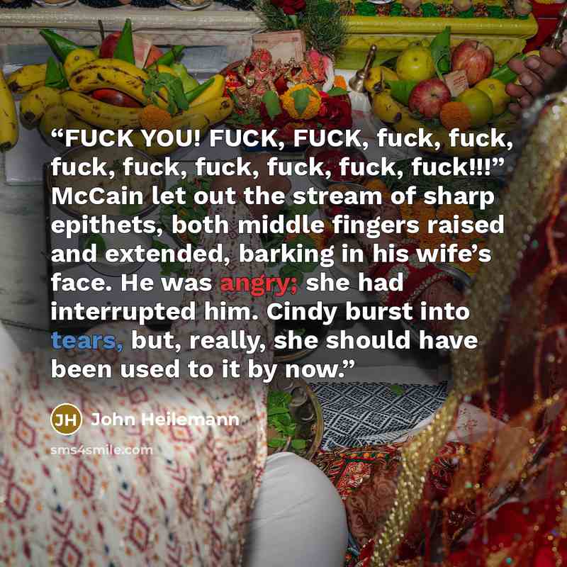 “FUCK YOU! FUCK, FUCK, fuck, fuck, fuck, fuck, fuck, fuck, fuck, fuck!!!” McCain let out the stream of sharp epithets, both middle fingers raised and extended, barking in his wife’s face. He was angry; she had interrupted him. Cindy burst into tears, but, really, she should have been used to it by…” quote by John Heilemann