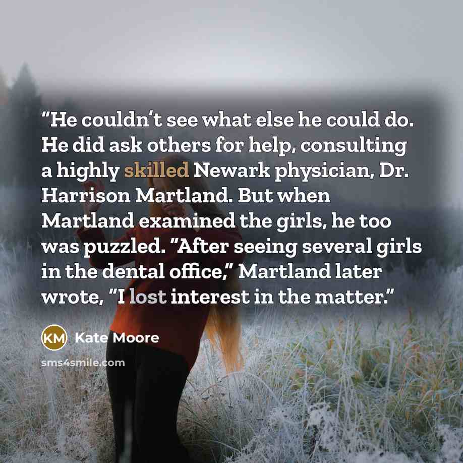 “He couldn’t see what else he could do. He did ask others for help, consulting a highly skilled Newark physician, Dr. Harrison Martland. But when Martland examined the girls, he too was puzzled. “After seeing several girls in the dental office,” Martland later wrote, “I lost interest in the matter.” quote by Kate Moore