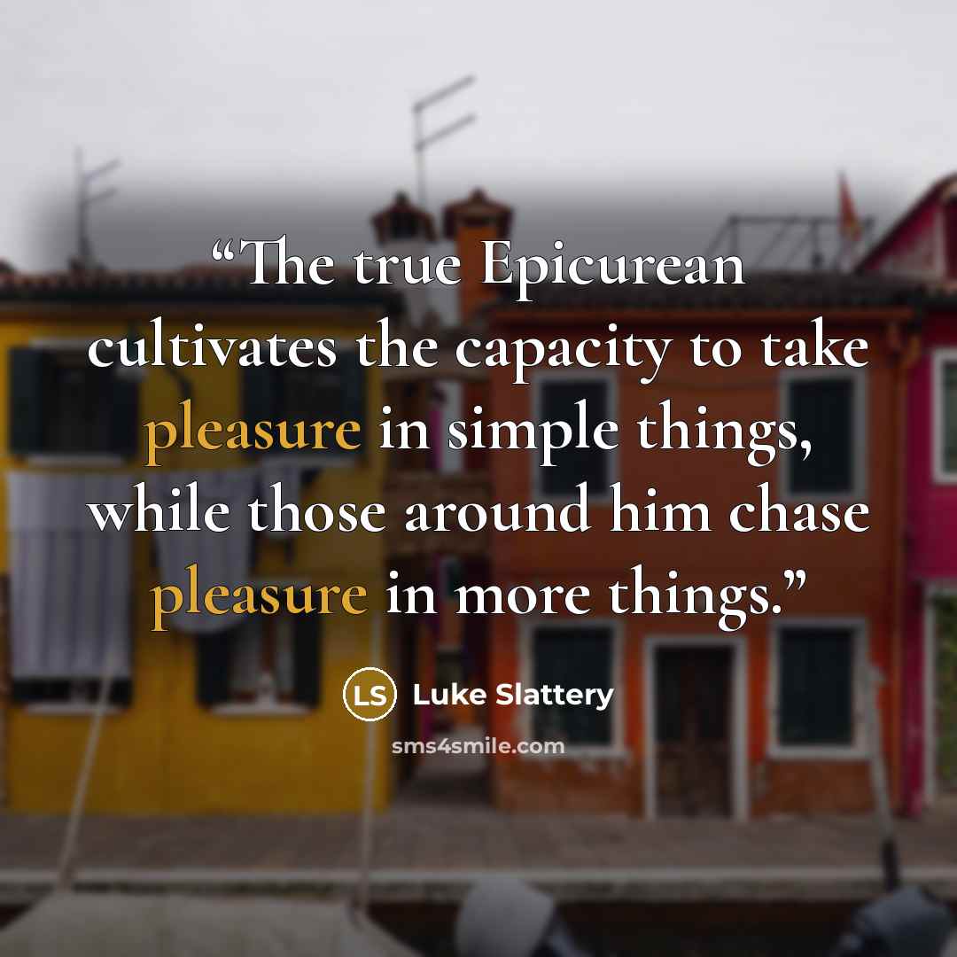 “The true Epicurean cultivates the capacity to take pleasure in simple things, while those around him chase pleasure in more things.” quote by Luke Slattery