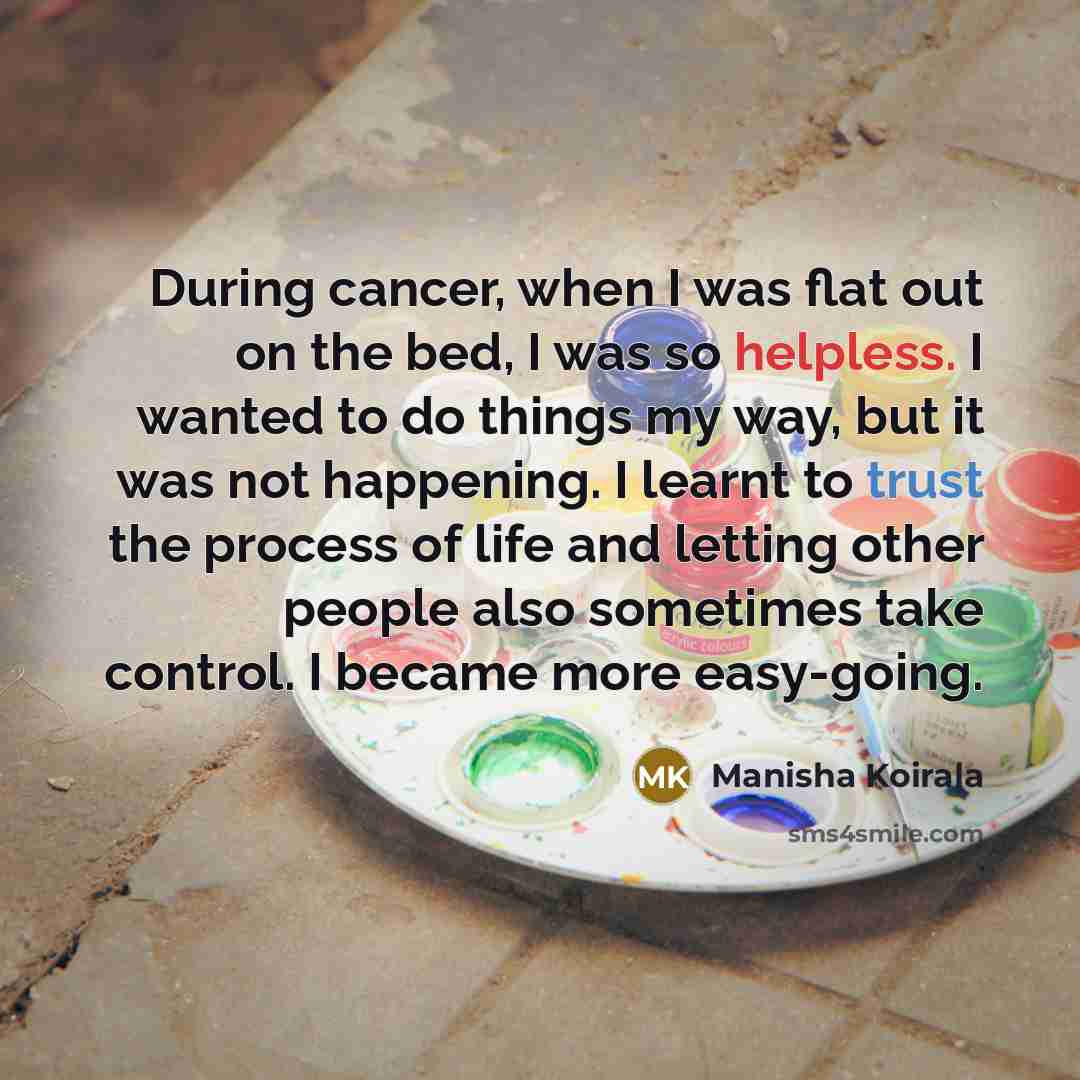 “During cancer, when I was flat out on the bed, I was so helpless. I wanted to do things my way, but it was not happening. I learnt to trust the process of life and letting other people also sometimes take control. I became more easy-going.” quote by Manisha Koirala