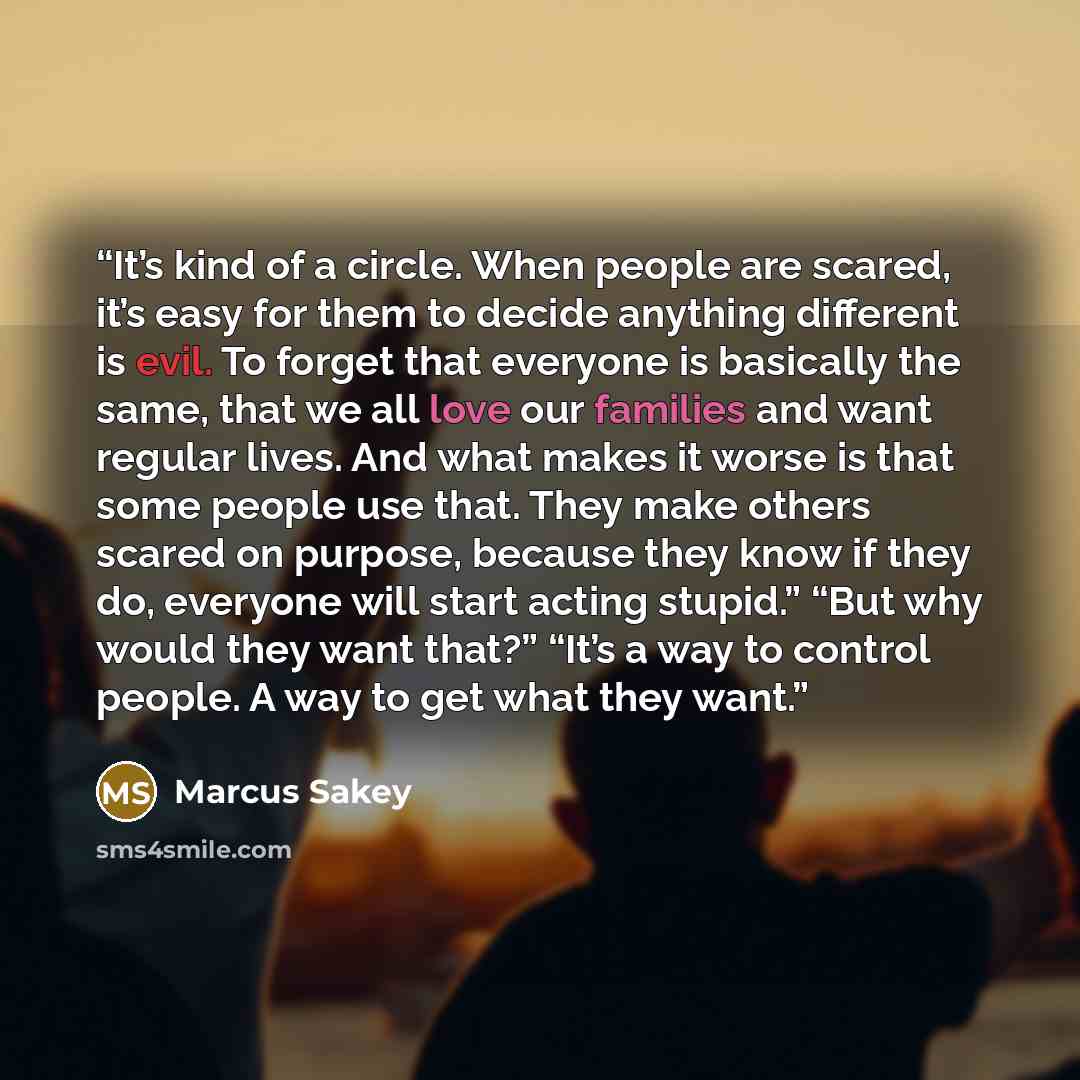“It’s kind of a circle. When people are scared, it’s easy for them to decide anything different is evil. To forget that everyone is basically the same, that we all love our families and want regular lives. And what makes it worse is that some people use that. They make others scared on purpose…” quote by Marcus Sakey