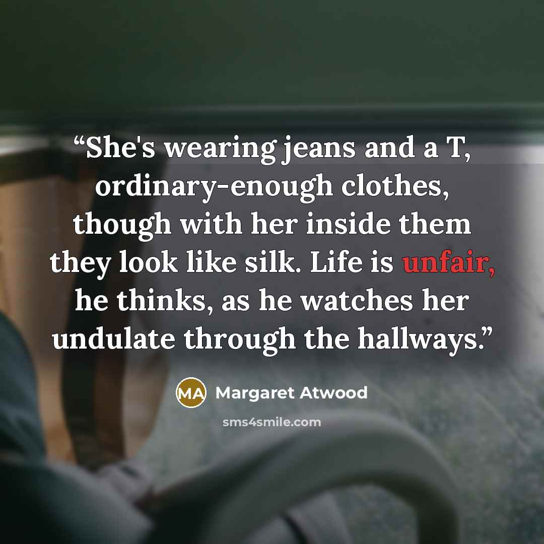 “She's wearing jeans and a T, ordinary-enough clothes, though with her inside them they look like silk. Life is unfair, he thinks, as he watches her undulate through the hallways.” quote by Margaret Atwood